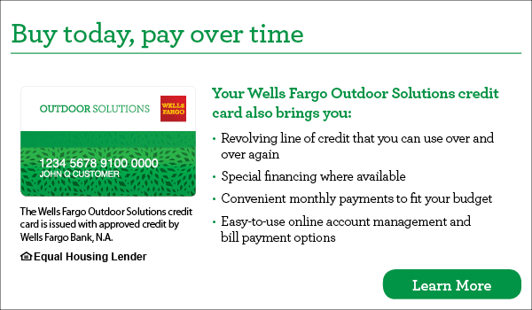 Buy today, pay over time. Your Wells Fargo Outdoor Solutions credit card also brings you revolving line of credit that you can use over and over again, special financing where available, convenient monthly payments to fit your budget, easy-to-use online account management and bill payment options. The Wells Fargo Outdoor Solutions credit card is issued with approved credit by Wells Fargo Bank, N.A. Ask for details. Equal Housing Lender.